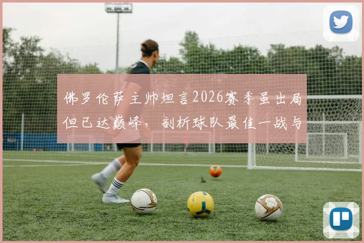 佛罗伦萨主帅坦言2026赛季虽出局但已达巅峰，剖析球队最佳一战与未来走向