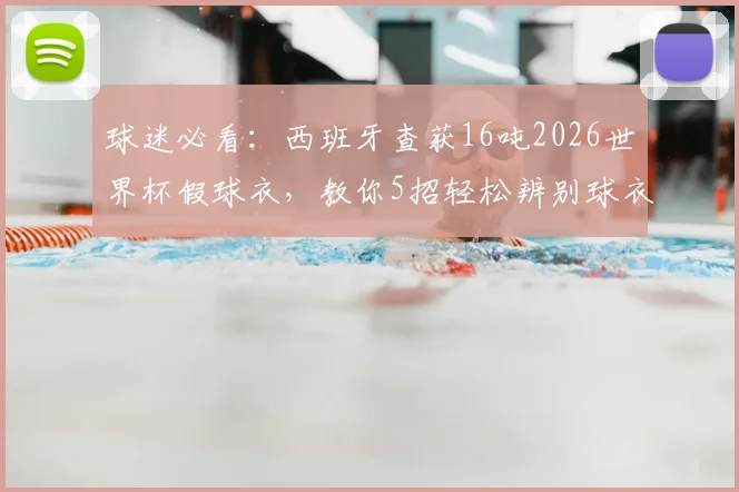 球迷必看：西班牙查获16吨2026世界杯假球衣，教你5招轻松辨别球衣真伪，别再上当！