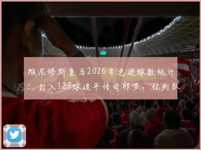 维尼修斯皇马2026年总进球数统计：打入127球追平传奇耶罗，位列队史射手榜第13位详情