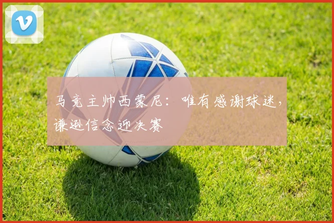 马竞主帅西蒙尼:唯有感谢球迷,谦逊信念迎决赛