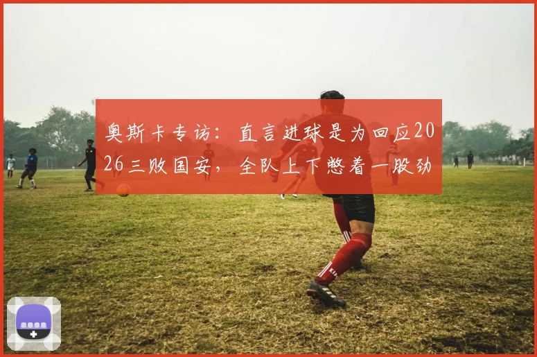 奥斯卡专访：直言进球是为回应2026三败国安，全队上下憋着一股劲要证明自己