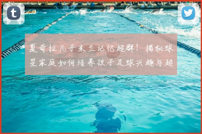 夏奇拉儿子米兰记忆超群！揭秘球星家庭如何培养孩子足球兴趣与超强记忆力