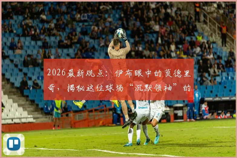2026最新观点：伊布眼中的莫德里奇，揭秘这位球场“沉默领袖”的独特力量