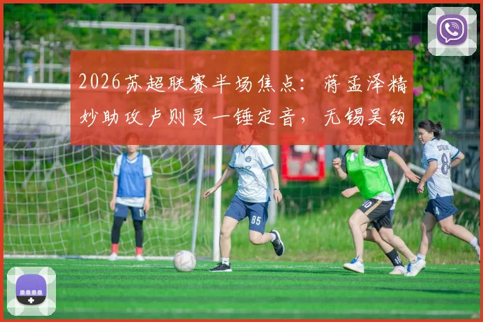 2026苏超联赛半场焦点：蒋孟泽精妙助攻卢则灵一锤定音，无锡吴钩队1-0领先徐州队，实时战报与球员解析