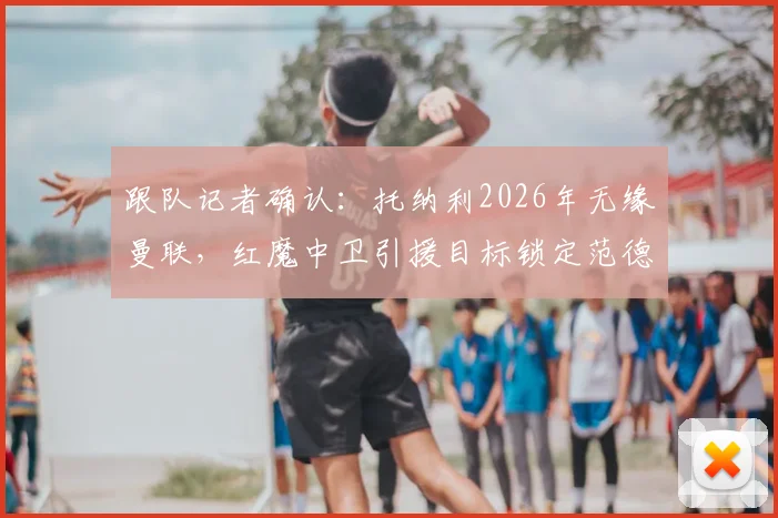 跟队记者确认:托纳利2026年无缘曼联,红魔中卫引援目标锁定范德芬,替代方案有哪些?