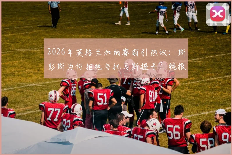 2026年英格兰加纳赛前引热议：斯彭斯为何拒绝与托马斯握手？镜报独家细节曝光
