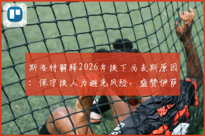 斯洛特解释2026年换下戈麦斯原因:保守换人为避免风险,盛赞伊萨克回归后出色状态