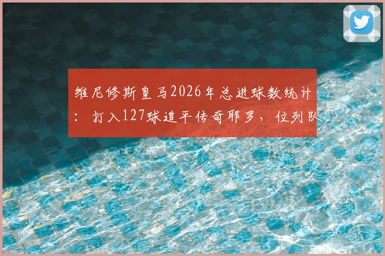 维尼修斯皇马2026年总进球数统计:打入127球追平传奇耶罗,位列队史射手榜第13位详情