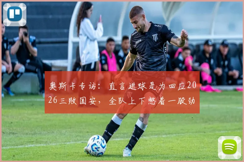 奥斯卡专访:直言进球是为回应2026三败国安,全队上下憋着一股劲要证明自己