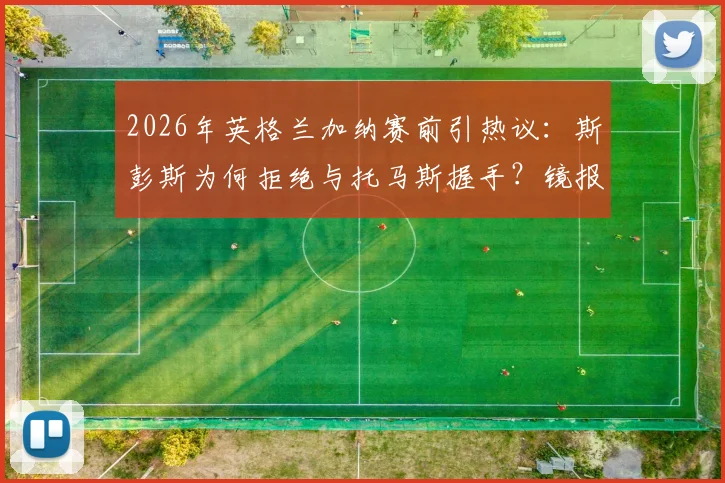 2026年英格兰加纳赛前引热议:斯彭斯为何拒绝与托马斯握手?镜报独家细节曝光