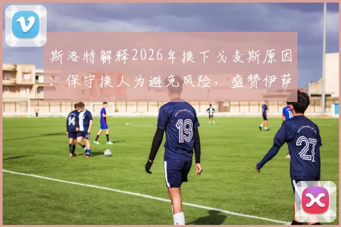 斯洛特解释2026年换下戈麦斯原因:保守换人为避免风险,盛赞伊萨克回归后出色状态