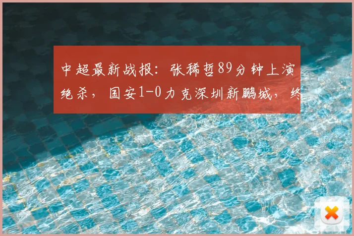 中超最新战报：张稀哲89分钟上演绝杀，国安1-0力克深圳新鹏城，终结6轮不胜