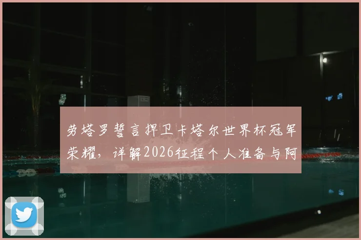 劳塔罗誓言捍卫卡塔尔世界杯冠军荣耀，详解2026征程个人准备与阿根廷队领袖责任