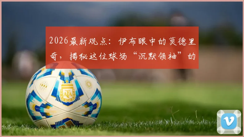 2026最新观点：伊布眼中的莫德里奇，揭秘这位球场“沉默领袖”的独特力量