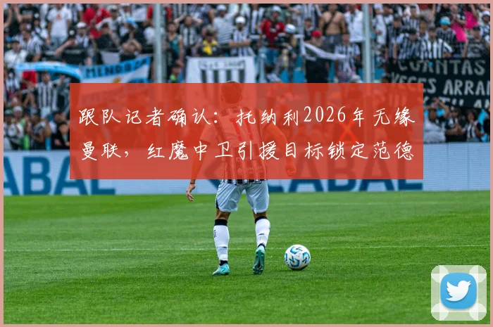 跟队记者确认：托纳利2026年无缘曼联，红魔中卫引援目标锁定范德芬，替代方案有哪些？