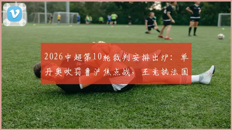 2026中超第10轮裁判安排出炉：单丹奥吹罚鲁沪焦点战，王竞执法国安迎战大连英博