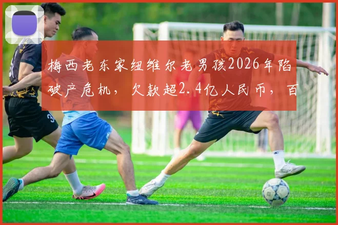 梅西老东家纽维尔老男孩2026年陷破产危机，欠款超2.4亿人民币，百年球队为何至此？